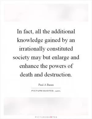 In fact, all the additional knowledge gained by an irrationally constituted society may but enlarge and enhance the powers of death and destruction Picture Quote #1