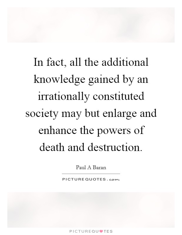 In fact, all the additional knowledge gained by an irrationally constituted society may but enlarge and enhance the powers of death and destruction. Picture Quote #1