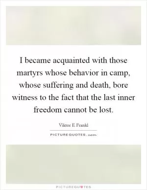 I became acquainted with those martyrs whose behavior in camp, whose suffering and death, bore witness to the fact that the last inner freedom cannot be lost Picture Quote #1