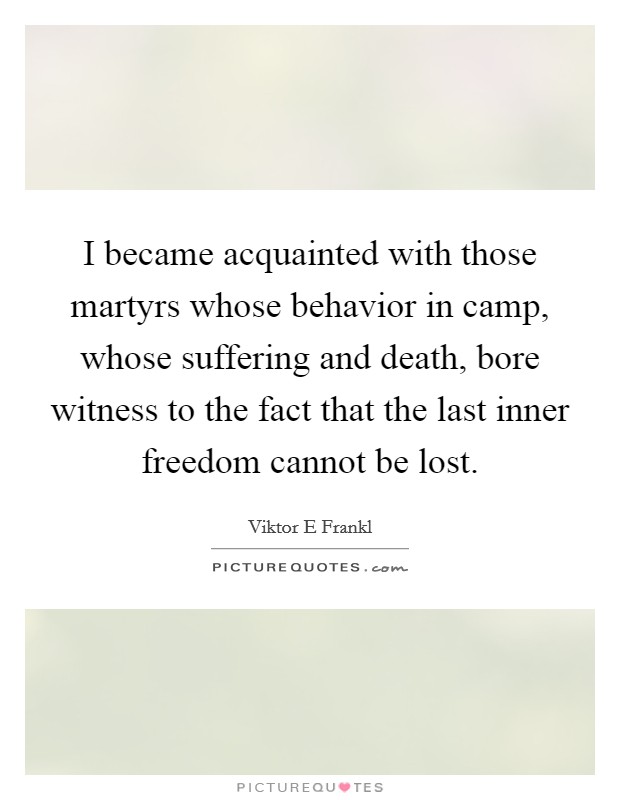 I became acquainted with those martyrs whose behavior in camp, whose suffering and death, bore witness to the fact that the last inner freedom cannot be lost. Picture Quote #1