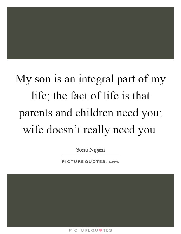 My son is an integral part of my life; the fact of life is that parents and children need you; wife doesn't really need you. Picture Quote #1