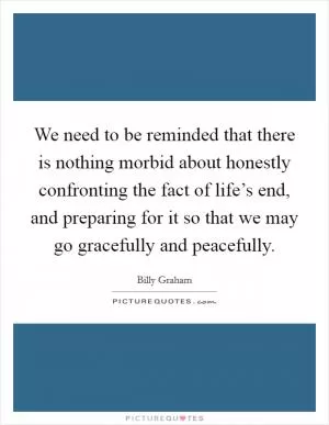 We need to be reminded that there is nothing morbid about honestly confronting the fact of life’s end, and preparing for it so that we may go gracefully and peacefully Picture Quote #1