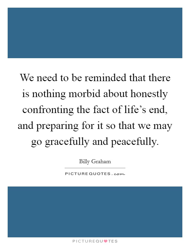 We need to be reminded that there is nothing morbid about honestly confronting the fact of life's end, and preparing for it so that we may go gracefully and peacefully. Picture Quote #1