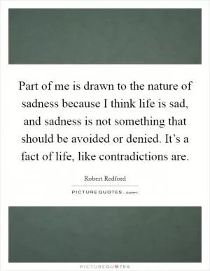 Part of me is drawn to the nature of sadness because I think life is sad, and sadness is not something that should be avoided or denied. It’s a fact of life, like contradictions are Picture Quote #1
