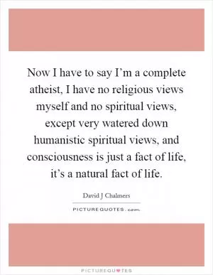 Now I have to say I’m a complete atheist, I have no religious views myself and no spiritual views, except very watered down humanistic spiritual views, and consciousness is just a fact of life, it’s a natural fact of life Picture Quote #1