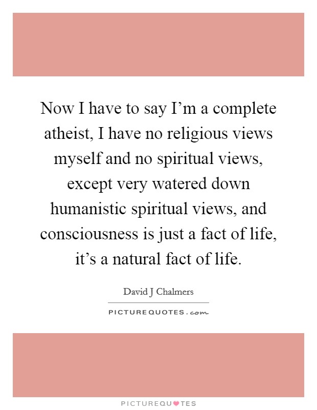 Now I have to say I'm a complete atheist, I have no religious views myself and no spiritual views, except very watered down humanistic spiritual views, and consciousness is just a fact of life, it's a natural fact of life. Picture Quote #1