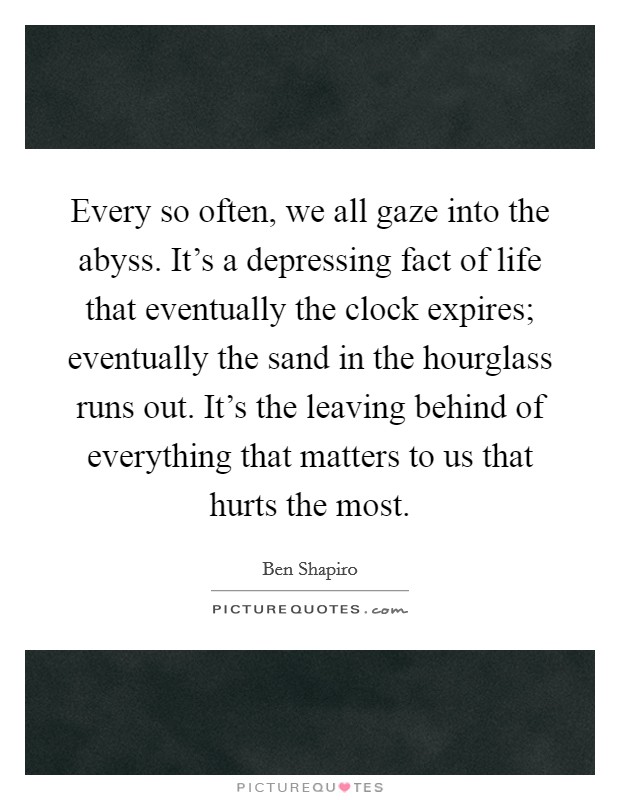 Every so often, we all gaze into the abyss. It's a depressing fact of life that eventually the clock expires; eventually the sand in the hourglass runs out. It's the leaving behind of everything that matters to us that hurts the most. Picture Quote #1