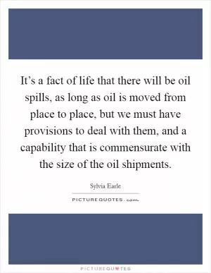 It’s a fact of life that there will be oil spills, as long as oil is moved from place to place, but we must have provisions to deal with them, and a capability that is commensurate with the size of the oil shipments Picture Quote #1