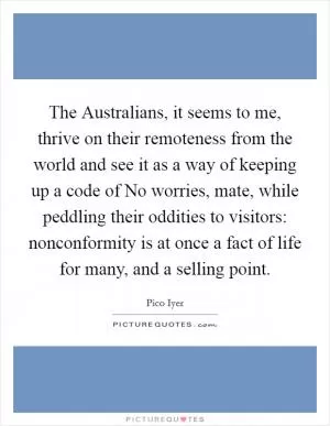 The Australians, it seems to me, thrive on their remoteness from the world and see it as a way of keeping up a code of No worries, mate, while peddling their oddities to visitors: nonconformity is at once a fact of life for many, and a selling point Picture Quote #1