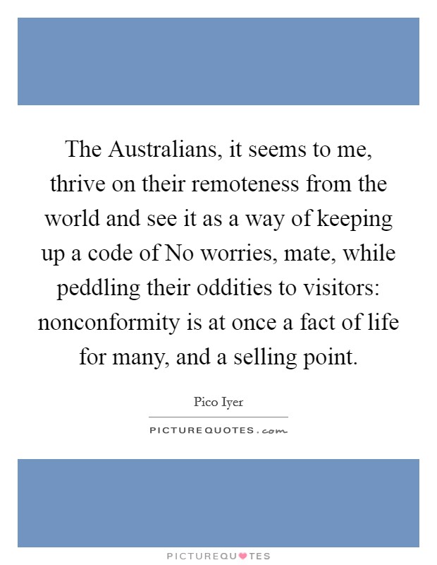 The Australians, it seems to me, thrive on their remoteness from the world and see it as a way of keeping up a code of No worries, mate, while peddling their oddities to visitors: nonconformity is at once a fact of life for many, and a selling point. Picture Quote #1