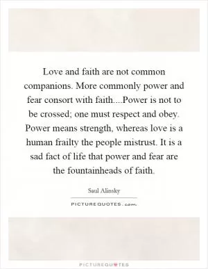 Love and faith are not common companions. More commonly power and fear consort with faith....Power is not to be crossed; one must respect and obey. Power means strength, whereas love is a human frailty the people mistrust. It is a sad fact of life that power and fear are the fountainheads of faith Picture Quote #1