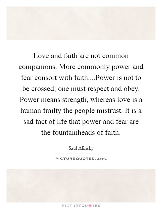 Love and faith are not common companions. More commonly power and fear consort with faith....Power is not to be crossed; one must respect and obey. Power means strength, whereas love is a human frailty the people mistrust. It is a sad fact of life that power and fear are the fountainheads of faith. Picture Quote #1