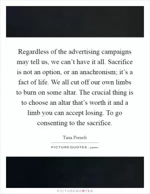 Regardless of the advertising campaigns may tell us, we can’t have it all. Sacrifice is not an option, or an anachronism; it’s a fact of life. We all cut off our own limbs to burn on some altar. The crucial thing is to choose an altar that’s worth it and a limb you can accept losing. To go consenting to the sacrifice Picture Quote #1