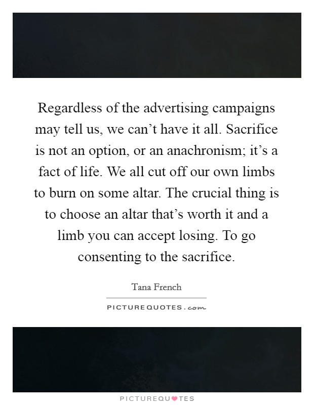 Regardless of the advertising campaigns may tell us, we can't have it all. Sacrifice is not an option, or an anachronism; it's a fact of life. We all cut off our own limbs to burn on some altar. The crucial thing is to choose an altar that's worth it and a limb you can accept losing. To go consenting to the sacrifice. Picture Quote #1