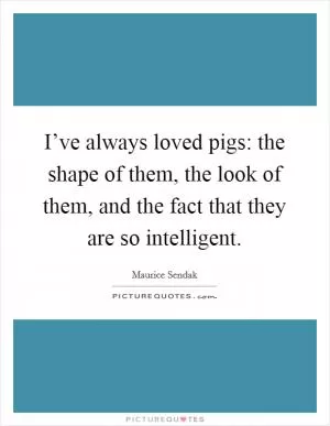I’ve always loved pigs: the shape of them, the look of them, and the fact that they are so intelligent Picture Quote #1