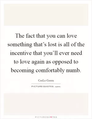 The fact that you can love something that’s lost is all of the incentive that you’ll ever need to love again as opposed to becoming comfortably numb Picture Quote #1