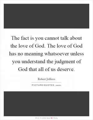 The fact is you cannot talk about the love of God. The love of God has no meaning whatsoever unless you understand the judgment of God that all of us deserve Picture Quote #1