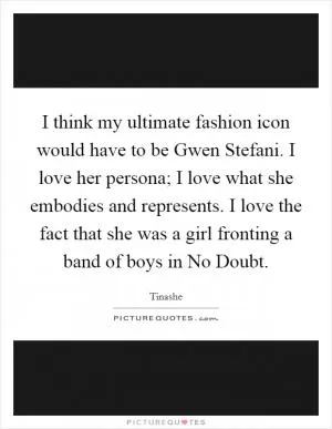 I think my ultimate fashion icon would have to be Gwen Stefani. I love her persona; I love what she embodies and represents. I love the fact that she was a girl fronting a band of boys in No Doubt Picture Quote #1