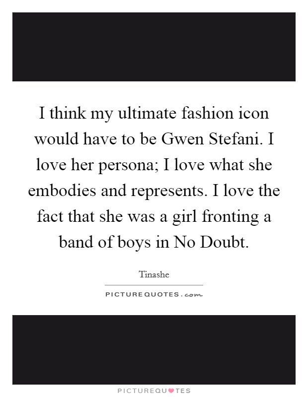 I think my ultimate fashion icon would have to be Gwen Stefani. I love her persona; I love what she embodies and represents. I love the fact that she was a girl fronting a band of boys in No Doubt. Picture Quote #1