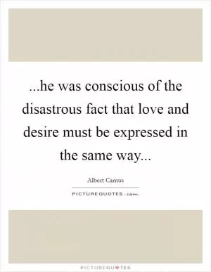 ...he was conscious of the disastrous fact that love and desire must be expressed in the same way Picture Quote #1