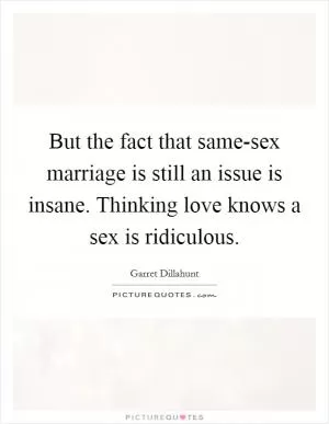But the fact that same-sex marriage is still an issue is insane. Thinking love knows a sex is ridiculous Picture Quote #1