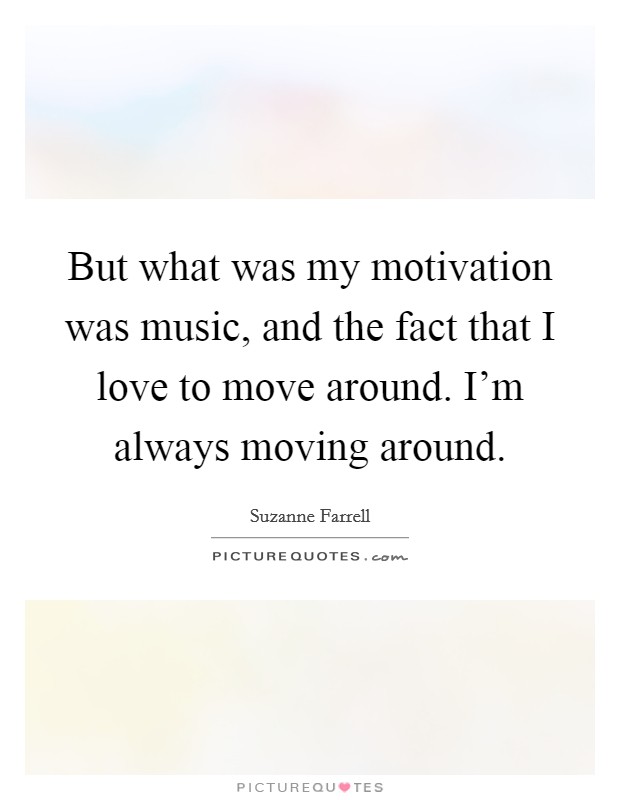 But what was my motivation was music, and the fact that I love to move around. I'm always moving around. Picture Quote #1
