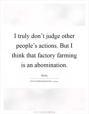 I truly don’t judge other people’s actions. But I think that factory farming is an abomination Picture Quote #1