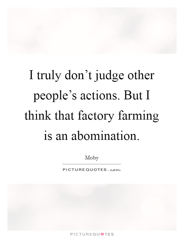 I truly don't judge other people's actions. But I think that factory farming is an abomination. Picture Quote #1