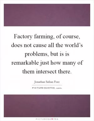 Factory farming, of course, does not cause all the world’s problems, but is is remarkable just how many of them intersect there Picture Quote #1