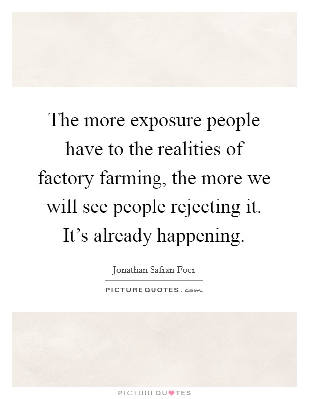 The more exposure people have to the realities of factory farming, the more we will see people rejecting it. It's already happening. Picture Quote #1