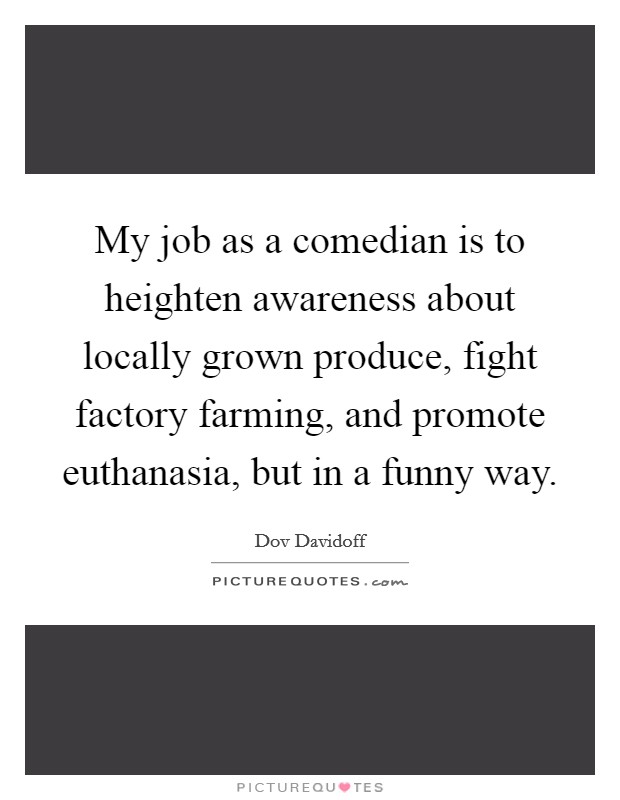 My job as a comedian is to heighten awareness about locally grown produce, fight factory farming, and promote euthanasia, but in a funny way. Picture Quote #1