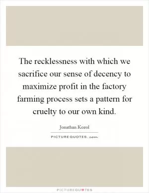 The recklessness with which we sacrifice our sense of decency to maximize profit in the factory farming process sets a pattern for cruelty to our own kind Picture Quote #1