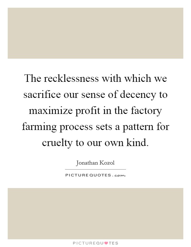 The recklessness with which we sacrifice our sense of decency to maximize profit in the factory farming process sets a pattern for cruelty to our own kind. Picture Quote #1