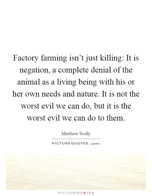 Factory farming isn't just killing: It is negation, a complete denial of the animal as a living being with his or her own needs and nature. It is not the worst evil we can do, but it is the worst evil we can do to them. Picture Quote #1