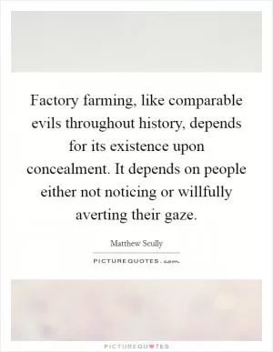 Factory farming, like comparable evils throughout history, depends for its existence upon concealment. It depends on people either not noticing or willfully averting their gaze Picture Quote #1