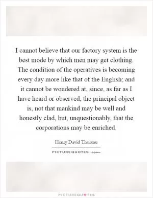 I cannot believe that our factory system is the best mode by which men may get clothing. The condition of the operatives is becoming every day more like that of the English; and it cannot be wondered at, since, as far as I have heard or observed, the principal object is, not that mankind may be well and honestly clad, but, unquestionably, that the corporations may be enriched Picture Quote #1