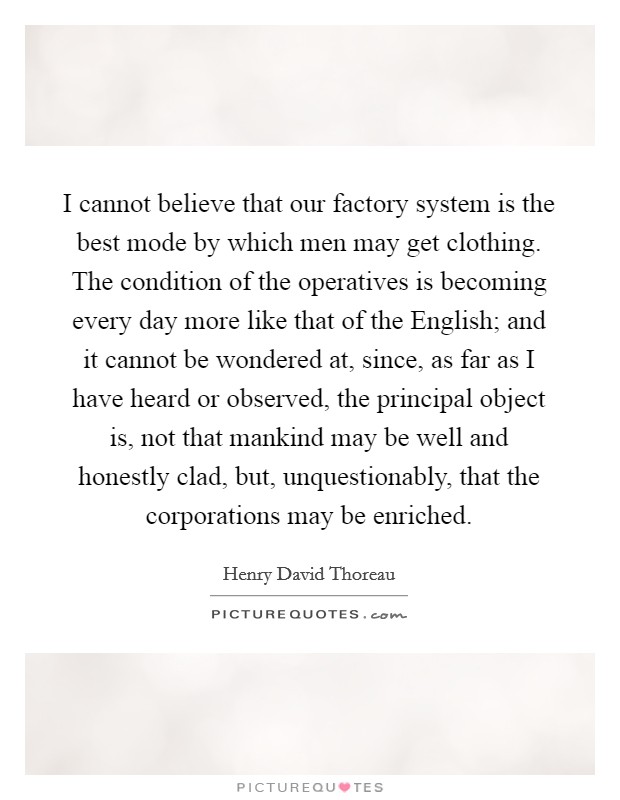 I cannot believe that our factory system is the best mode by which men may get clothing. The condition of the operatives is becoming every day more like that of the English; and it cannot be wondered at, since, as far as I have heard or observed, the principal object is, not that mankind may be well and honestly clad, but, unquestionably, that the corporations may be enriched. Picture Quote #1