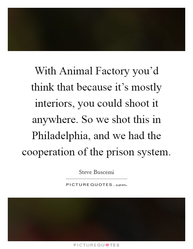 With Animal Factory you'd think that because it's mostly interiors, you could shoot it anywhere. So we shot this in Philadelphia, and we had the cooperation of the prison system. Picture Quote #1