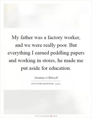 My father was a factory worker, and we were really poor. But everything I earned peddling papers and working in stores, he made me put aside for education Picture Quote #1