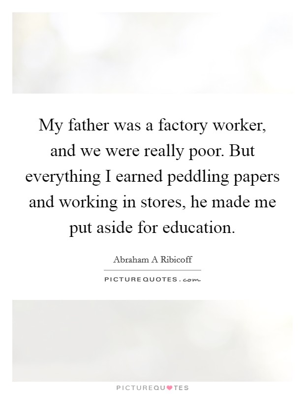 My father was a factory worker, and we were really poor. But everything I earned peddling papers and working in stores, he made me put aside for education. Picture Quote #1