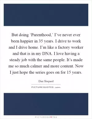 But doing ‘Parenthood,’ I’ve never ever been happier in 35 years. I drive to work and I drive home. I’m like a factory worker and that is in my DNA. I love having a steady job with the same people. It’s made me so much calmer and more content. Now I just hope the series goes on for 15 years Picture Quote #1