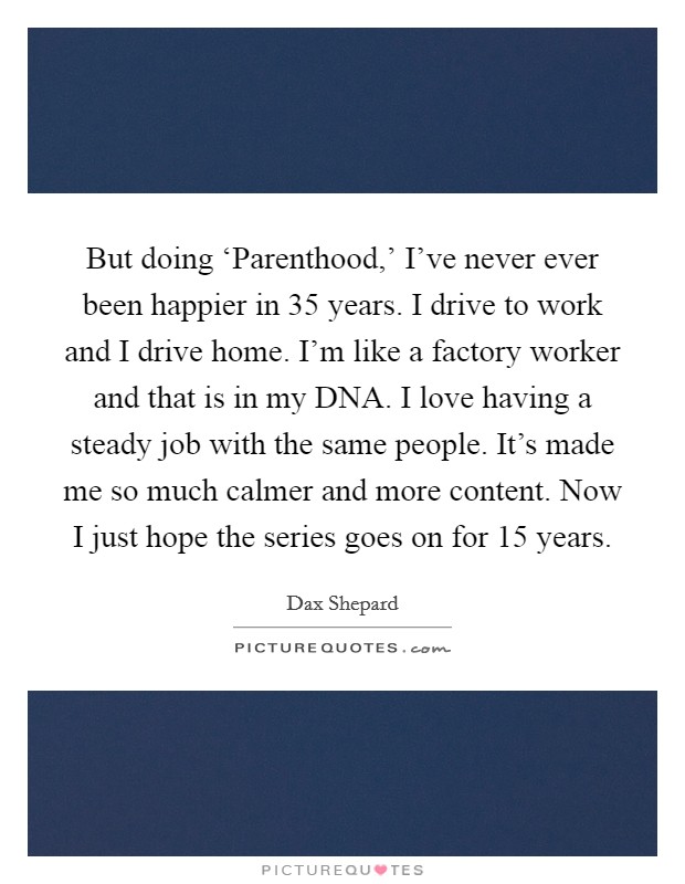 But doing ‘Parenthood,' I've never ever been happier in 35 years. I drive to work and I drive home. I'm like a factory worker and that is in my DNA. I love having a steady job with the same people. It's made me so much calmer and more content. Now I just hope the series goes on for 15 years. Picture Quote #1