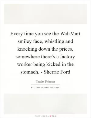 Every time you see the Wal-Mart smiley face, whistling and knocking down the prices, somewhere there’s a factory worker being kicked in the stomach. - Sherrie Ford Picture Quote #1