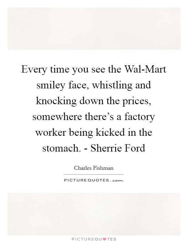 Every time you see the Wal-Mart smiley face, whistling and knocking down the prices, somewhere there's a factory worker being kicked in the stomach. - Sherrie Ford Picture Quote #1