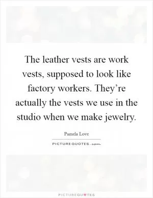 The leather vests are work vests, supposed to look like factory workers. They’re actually the vests we use in the studio when we make jewelry Picture Quote #1