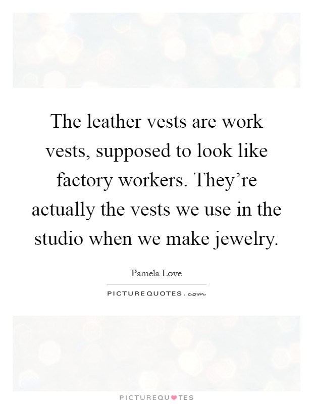 The leather vests are work vests, supposed to look like factory workers. They're actually the vests we use in the studio when we make jewelry. Picture Quote #1
