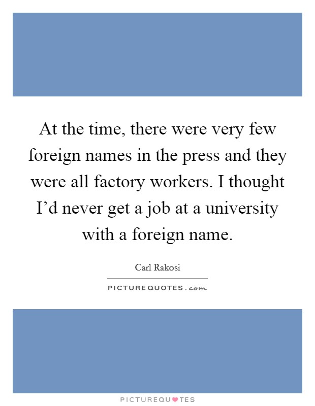At the time, there were very few foreign names in the press and they were all factory workers. I thought I'd never get a job at a university with a foreign name. Picture Quote #1
