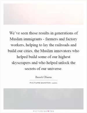 We’ve seen those results in generations of Muslim immigrants - farmers and factory workers, helping to lay the railroads and build our cities, the Muslim innovators who helped build some of our highest skyscrapers and who helped unlock the secrets of our universe Picture Quote #1