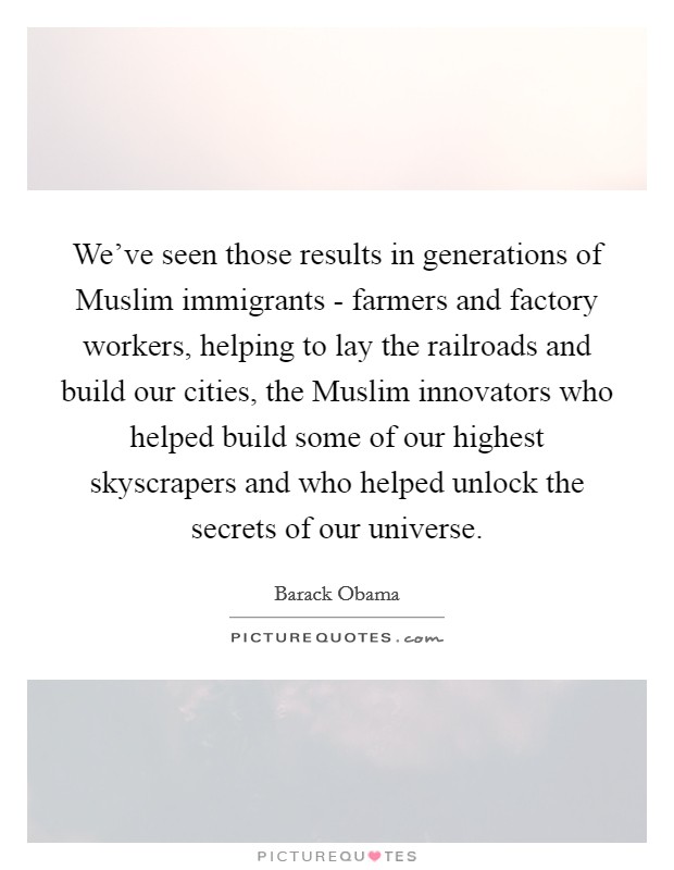We've seen those results in generations of Muslim immigrants - farmers and factory workers, helping to lay the railroads and build our cities, the Muslim innovators who helped build some of our highest skyscrapers and who helped unlock the secrets of our universe. Picture Quote #1