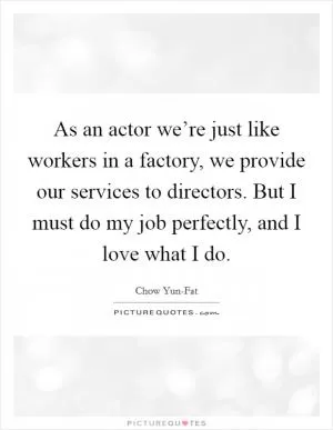 As an actor we’re just like workers in a factory, we provide our services to directors. But I must do my job perfectly, and I love what I do Picture Quote #1